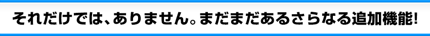 それだけでは、ありません。まだまだあるさらなる追加機能！